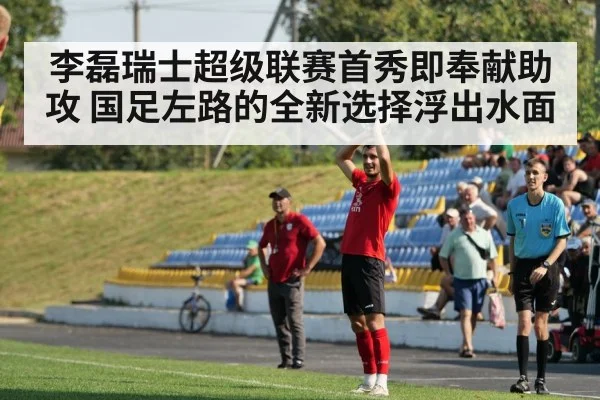 李磊瑞士超级联赛首秀即奉献助攻 国足左路的全新选择浮出水面