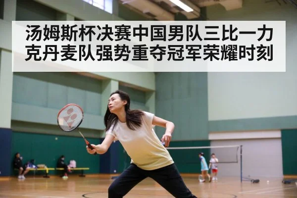 汤姆斯杯决赛中国男队三比一力克丹麦队强势重夺冠军荣耀时刻