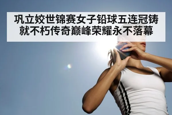 巩立姣世锦赛女子铅球五连冠铸就不朽传奇巅峰荣耀永不落幕