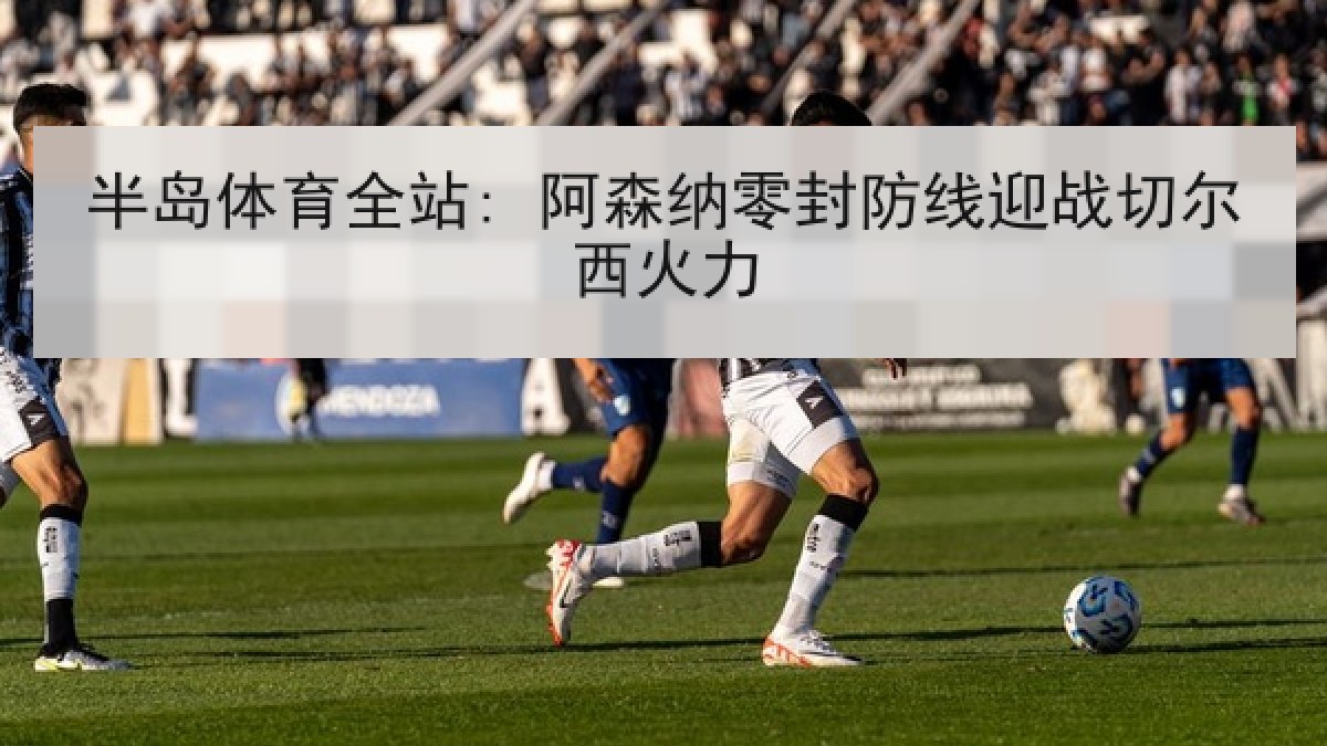 半岛体育全站: 阿森纳零封防线迎战切尔西火力