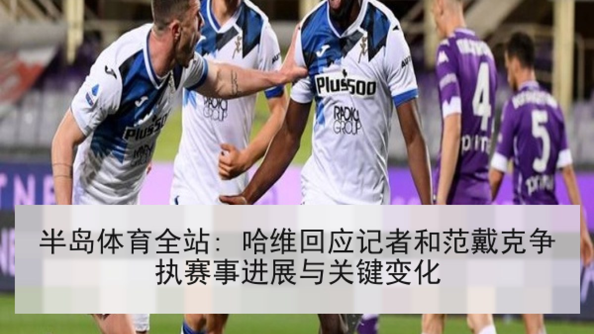 半岛体育全站: 哈维回应记者和范戴克争执赛事进展与关键变化